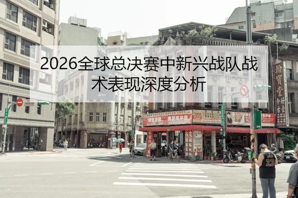 2026全球总决赛中新兴战队战术表现深度分析