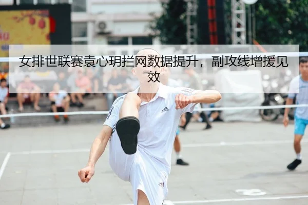 女排世联赛袁心玥拦网数据提升，副攻线增援见效