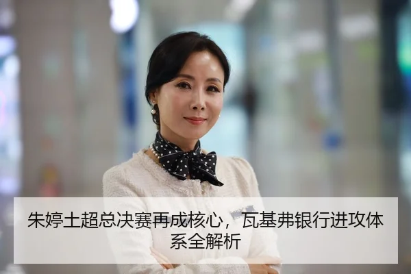 朱婷土超总决赛再成核心，瓦基弗银行进攻体系全解析