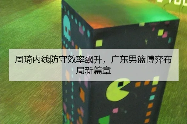 周琦内线防守效率飙升，广东男篮博弈布局新篇章